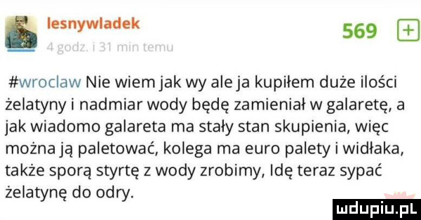 iesnywladek     wroclaw nie wiemjak wy aleja kupiłem duże ilości żelatyny i nadmiar wody będę zamienial w galaretę a jak wiadomo galareta ma staly stan skupienia więc możnają paletowac kolega ma euro palety i widlaka także sporą stertę z wody zrobimy idę teraz sypać żelatynę do odry