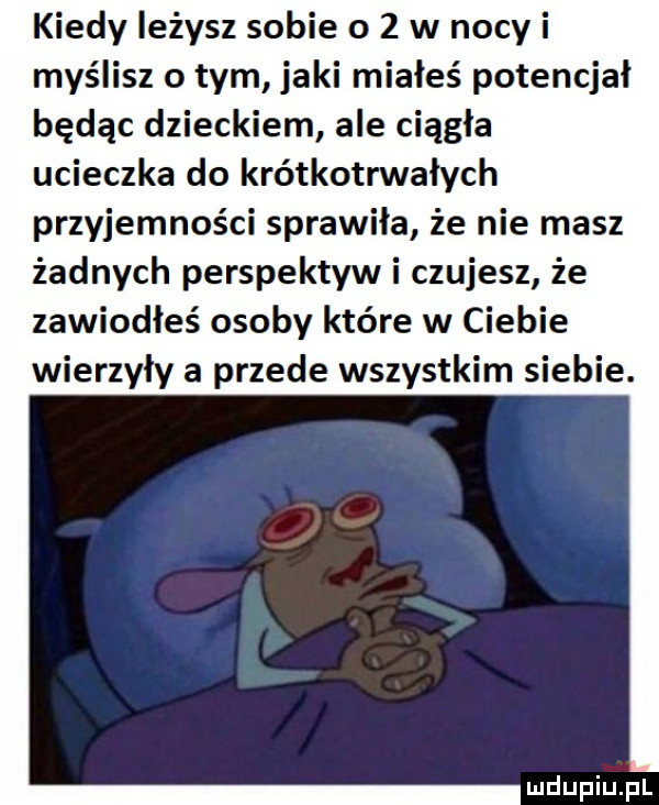 kiedy leżysz sobie o   w nocy i myślisz o tym jaki miałeś potencjał będąc dzieckiem ale ciągła ucieczka do krótkotrwałych przyjemności sprawiła że nie masz żadnych perspektyw i czujesz że zawiodłeś osoby które w ciebie wierzyły a przede wszystkim siebie