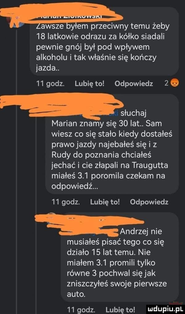 l awsze gylm przeciwny temu żeby    iatkowie obrazu za kalko siadali pewnie gnój był pod wpływem alkoholu i tak właśnie się kończy jazda   godz. lunięto odpowiedz    naw marian znamy się    lat. sam wiesz co się stało kiedy dostałeś prawojazdy najebałeś się i z rudy do poznania chciałeś jechać i cie złapali na traugutta miałeś     poromila czekam na odpowiedź.    godz. lubię to odpowiedz andrzej nie musiałeś pisać tego co się działo    lat temu. nie miałem     promili tylko równe   pochwal siejak zniszczyłeś swoje pierwsze auto.   godz. lunięto