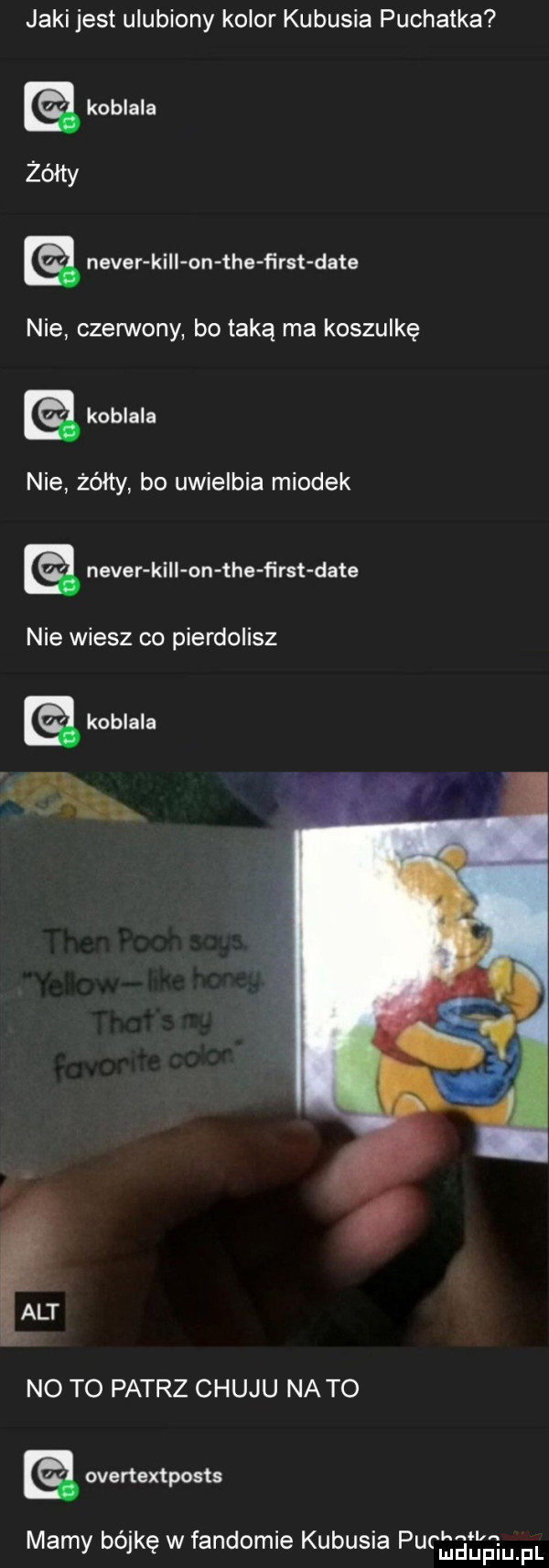 jaki jest ulubiony kolor kubusia puchatka koblala neper kali on tee ﬁrst date ie nie czerwony bo taką ma koszulkę koblala nie żółty bo uwielbia miodek. neper kall on tee ﬁrst date nie wiesz co pierdolisz alt no to patrz chuju na to overtextposts mamy bójkę w fandomie kubusia pumas em