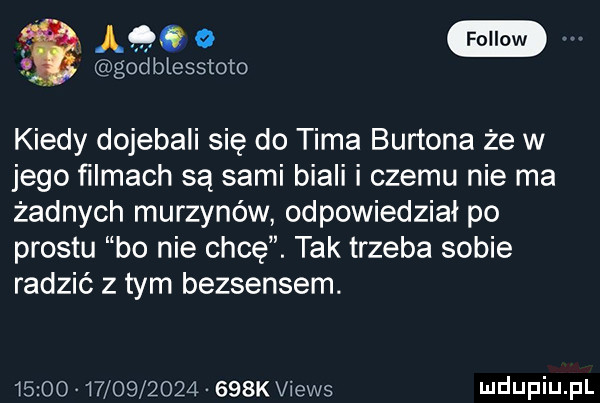 gaeoe mm gad biesstoto kiedy dojebali się do tima burtona że w jego ﬁlmach są sami biali i czemu nie ma żadnych murzynów odpowiedział po prestu bo nie chcę. tak trzeba sobie radzić z tym bezsensem.                     k views