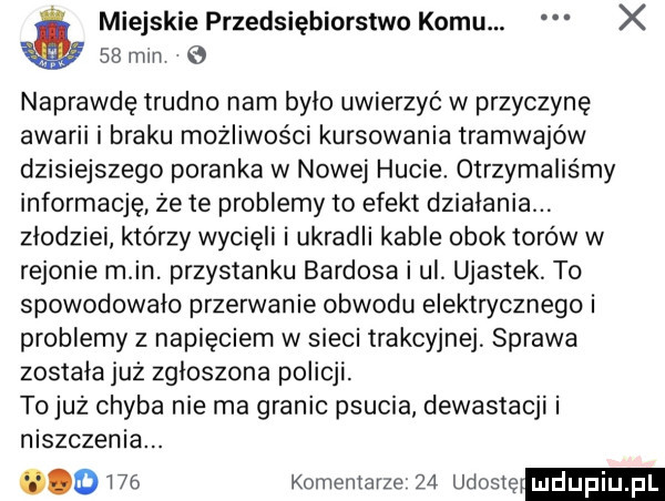 miejskie przedsiębiorstwo komu. x    mln naprawdę trudno nam bylo uwierzyć w przyczyne awarii i braku możliwości kursowania tramwajów dzisiejszego poranka w nowej hucie otrzymaliśmy informację że te problemy to efekt dzialania. złodziei którzy wycięli i ukradli kable obok torów w rejonie m in. przystanku bandosa i ul ujastek to spowodowało przerwanie obwodu elektrycznego i problemy z napięciem w sieci trakcyjnej sprawa została już zgloszona policji. tojuz chyba nie ma granic psucia dewastacji i niszczenia.      komentarze    udostę