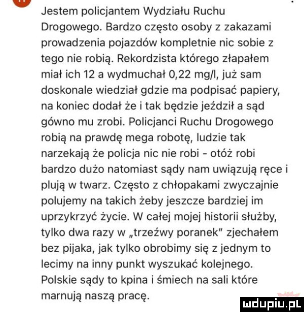 jestem policjantem wydziału ruchu drogowego. bardzo często osoby   zakazami prowadzenia pojazdów kompletnie nic sobie z tego nie robią. rekordzista którego złapałem miał ich    a wydmuchał      mg i już sam doskonale wiedział gdzie ma podpisać papiery na koniec dodał że i tak będzie jeździł a sąd gówno mu zrobi. policjanci ruchu drogowego robią na prawdę mega robotę ludzie tak narzekają że policja nic nie robi otóż robi bardzo dużo natomiast sądy nam uwiązują ręce i plują w twarz. często z chłopakami zwyczajnie polujemy na takich żeby jeszcze bardziej im uprzykrzyć życie w calej mojej historii służby tylko dwa razy w trzeźwy poranek zjechałem bez pijaka jak tylko obrobimy się   jednym to lecimy na inny punkt wyszukać kolejnego. polskie sądy to kpina i śmiech na sali które marnują naszą pracę