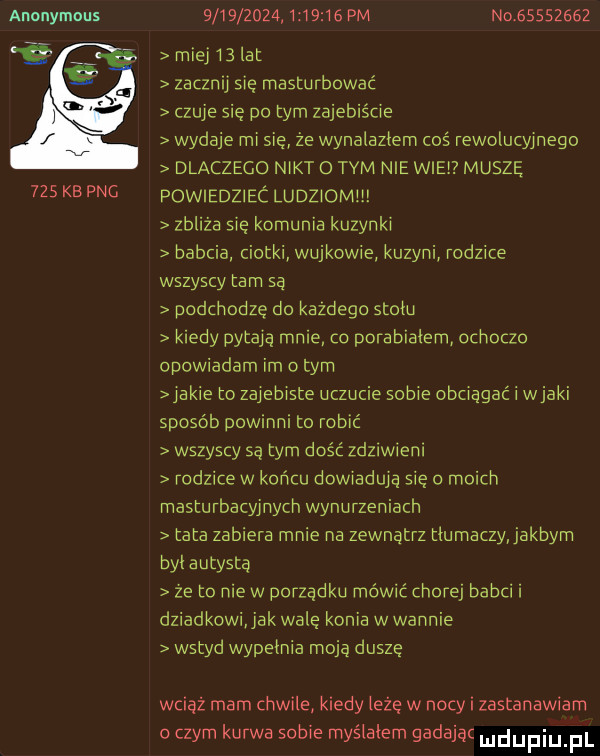 anonymous     kb pbg                   pm nqgśsszegż miej    lat zacznij się masturbować czuje się pitym zajebiście wydaje mi sie że wynaleziem coś rewolucyjnego dlaczego nikt o tam nie wiek muszę powiedziec ludziomii zbliża się komunia kuzynki babcia ciotki wujkowie kuzyni rodzice wszyscy tam sa podchodzę do każdego snem kiedy pytają mnie o porabiałem ochoczo opowiadam im obym jakie to zajebiste uczucie sobie obciągać i wiaki sposób powinni to robić wszyscy są tym dość zdznwmni rodzice w koncu dowiadują się o moich masturbacyjnych wynurzeniach tata zabiera mnie na zewnatrz tiumaczyjakbym byl autystą ze to nie w porzadku mówić chorej babci i dziadkowijak wale konia w wannie wstyd wypełnia moją duszę wciąż mam chwile kiedy iłżę w nocy i zastanawiam o czym kurwa sobie myślałem gadajac