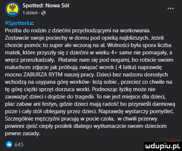 spaned nowa sól   dzień o spotterka prośba do rodzin z dziećmi przychodzącymi na workownia. zostawcie swoje poliedry w domu pod opieką najbliższych. jeżeli chcecie pomóc to super ale wczoraj na al wolność byla spora iiaba matek. które przyszły się z dziećmi wwieku   same nie pomagały a wręa przenkadzaly. platanie nam się pod nogami. bo robicie swoim maluchom zdjęcie jak próbują związać mlek   latka naprawdę mocno zaburza rytm naszej pracy. dzieci bez nędzom dorosłych wchodzą na usypana górę worków lezą sobie przecież co chwile na tę górę ciężki sprzęt dat luca worki. podląc łyżkę może nie zauwazyc dzieci i dojdzie do mg   niejest miejsce dla dzieci plac zabaw ani festyn. gdzie dni mają radośc bo przynieśli dansową pizze i caly smól oblegany przez dzieci. naprawdę wystaray pomyśleć szczególnie mężczyźni prawdą w pocie ada. w drwili przerwy powinni zjeść cieply posilek dlatego wytłumaczcie swoim dzieciom pewne zasady. abakankami     mdiniu łrl