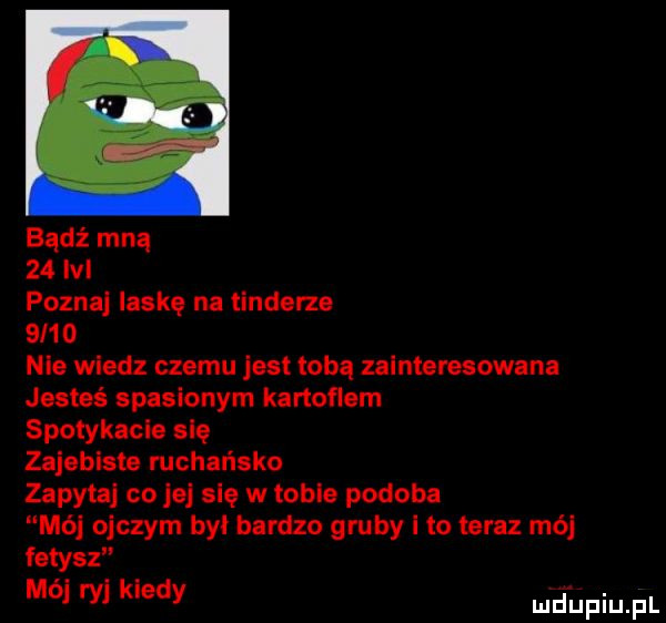 bądź mną    lal pozna laskę na tindorza      nie wiedz czemu jest tobą zainteresowana jesteś spasionym kanonem spotykała się zajebiste rachańsko zapytaj co jej się w tobie podoba m   ojczym był bardzo gruby i to teraz mó fetysz m  ry klady md upiupl