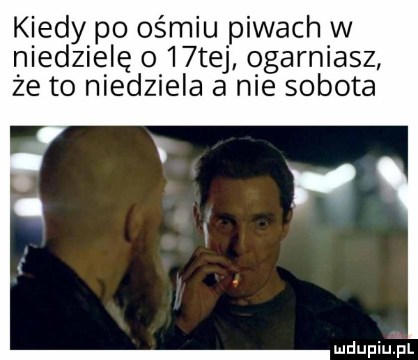 kiedy po ośmiu piwach w niedzielę o   tej ogarniasz że to niedziela a nie sobota mdupiujal