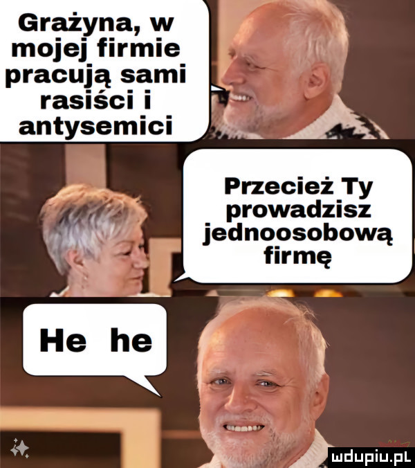 grażyna w mojej firmie pracują sami rasiści i antysemici przecież ty prowaclzusz ma jednoosobową. firmę