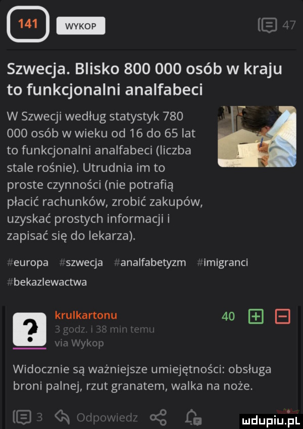 wykop szwecja. blisko         osób w kraju to funkcjonalni analfabeci w szwecji według statystyk         osób w wieku od    do    lat to funkcjonalni analfabeci liczba stale rośnie. utrudnia im to proste czynności nie potrafią płacić rachunków zrobić zakupów uzyskać prostych informacji i zapisać się do lekarza. europa szwecja analfabetyzm imigranci bekazlewactwa a krulkartonu    e widocznie są ważniejsze umiejętności obsluga broni palnej rzut granatem walka na noże. o a i cz