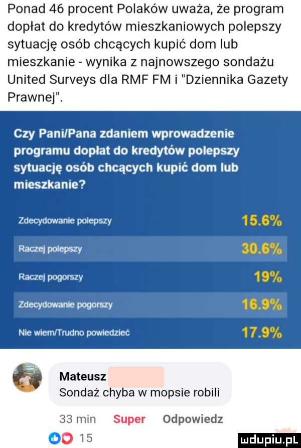 ponad    procent polaków uważa że program dopłat do kredytów mieszkaniowych polepszy sytuację osób chcących kupić dom lub mieszkanie wynika z najnowszego sondażu united surveys dla rmf fm i dziennika gazety prawnej. czy pani pana zdaniem wprowadzenie programu dopłat do kredytów polepszy sytuację osób chcących kupić dom lub mieszkanie zdecydowanie polepszy raaewdepszy raczej pogorszy zdecydowanie pogorszy nie wiem trudno pcmledzjec mateusz sondaż chyba w mopsie robili    min super odpowiedz l o