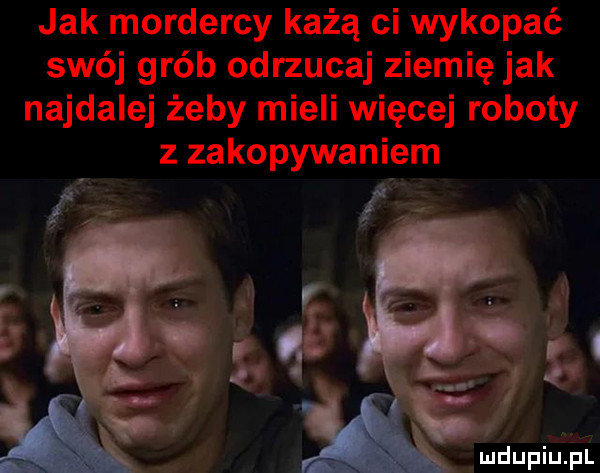 jak mordercy każą ci wykopać swój grób odrzucaj ziemię jak najdalej żeby mieli więcej roboty z zakopywaniem