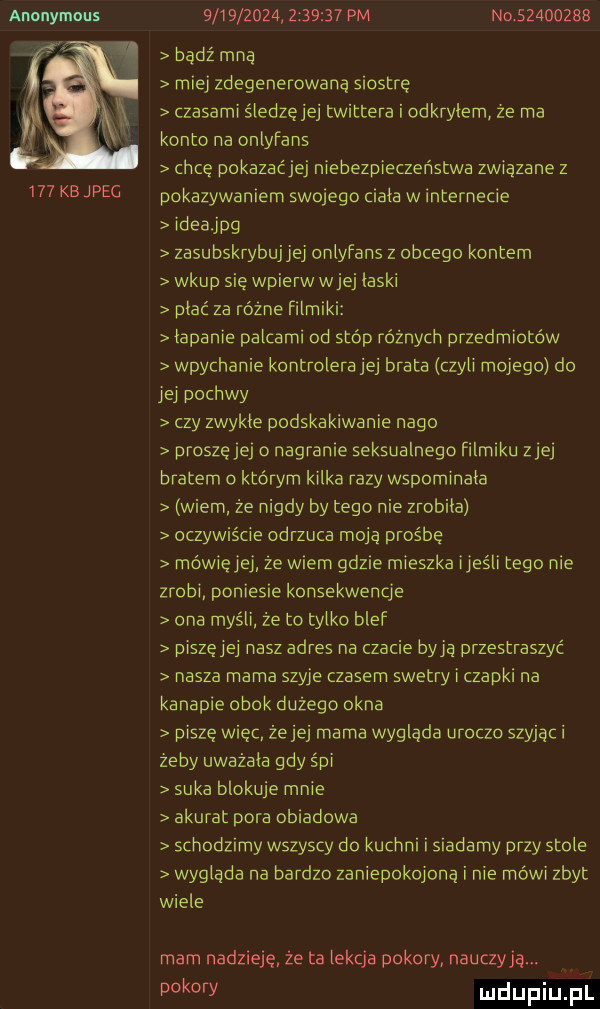 anonymous     kbjpec                   pm no          bądź mna miej zdegenerowaną siostrę czasami śledzęjej twittera i odkryłem że ma konto na onlyfans chcę pokazaćjej niebezpieczeństwa związane z pokazywaniem swojego mala w internecie ideajpg zasubskrybujjej onlyfans z obcego kontem wkup sie wpierw wiej laski piać za różne filmiki łapanie palcami od stóp różnych przedmiotów wpychanie kontrolera jej brata czyli mojego do jej pochwy czy zwykle podskakiwanie nago proszę jej o nagranie seksualnego filmiku ziej bratem o którym kilka razy wspominala wiem że nigdy by tego nie zrobila oczywiście odrzuca moją prośbę mówięjej ze wiem gdzie mieszka ijeśli tego nie zrobi. poniesie konsekwencje ona myśli że to tylko blef piszęjej nasz adres na czacie bają przestraszyć nasza mama szyje czasem swetry i czapki na kanapie obok dużego okna piszę więc żejej mama wygląda uroczo szyjąc i żeby uważała gdy śpi suka blokuje mnie akurat pora obiadowa schodzimy wszyscy do kuchni i siadamy przy stole wyglada na bardzo zaniepokojona i nie mówi zbyt wiele mam nadzieję że ta lekcja pokory nauczyła. pokory