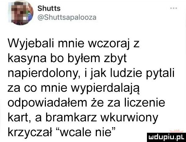 shutts mslmltsapaloo a wyjebali mnie wczoraj   kasyna bo byłem zbyt napierdolony imak ludzie pytali za co mnie wypierdalaja odpowiadałem że za liczenie kart a bramkarz wkurwiony krzyczał wcale nie