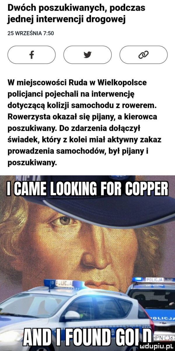 dwóch poszukiwanych podczas jednej interwencji drogowej    września      dc dcood w miejscowości ruda w wielkopolsce policjanci pojechali na interwencję dotyczącą kolizji samochodu rowerem. rowerzysta okazal sie pijany a kierowca poszukiwany. do zdarzenia dołączył świadek który z kolei mial aktywny zakaz prowadzenia samochodów był pijany i poszukiwany. i abe bering fob cooper