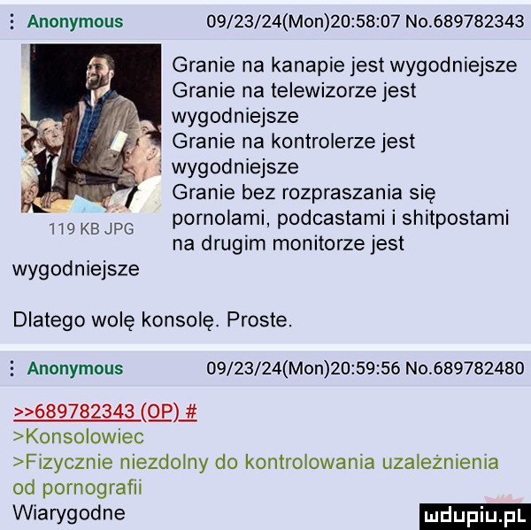 anonymous          mon          no           granie na kanapie jest wygodniejsze granie na telewizorze jest wygodniejsze granie na kontrolerze jest l i wygodniejsze granie bez rozpraszania się pornolami podcastami i shitpostami na drugim monitorze jest      kb jpg wygodniejsze dlatego wolę konsolę. proste.   anonymous          mon          no                       p konsolowiec fizycznie niezdolny do kontrolowania uzależnienia od pornografii wiawgodne