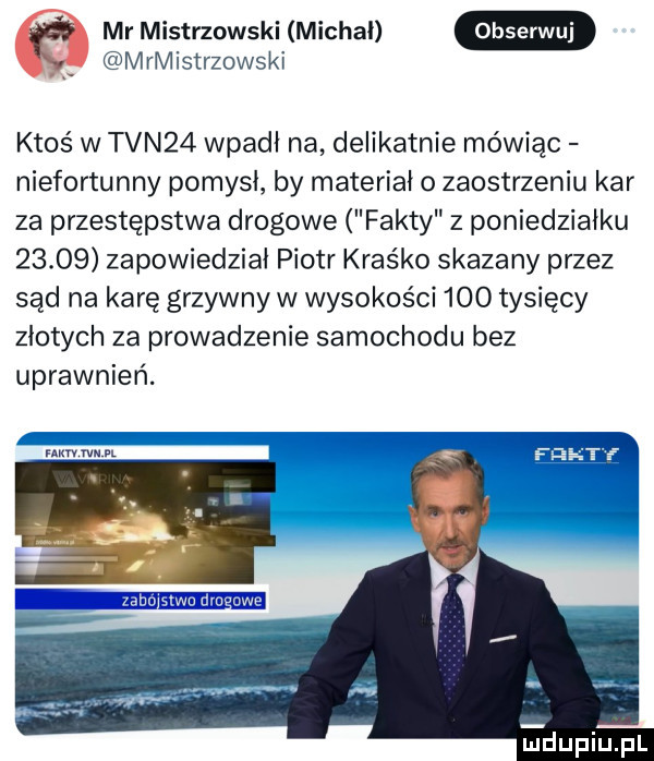 mr mistrzowski michal mrłvłistrzowskł ktoś w tvn   wpadł na delikatnie mówiąc niefortunny pomysł by materiał o zaostrzeniu kar za przestępstwa drogowe fakty z poniedziałku       zapowiedział piotr kraśko skazany przez sąd na karę grzywny w wysokości     tysięcy złotych za prowadzenie samochodu bez uprawnień. mm rw dupiupl