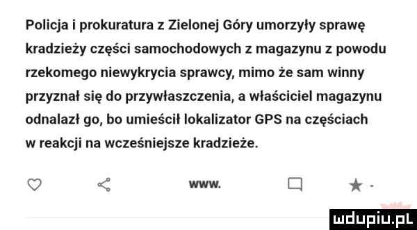 policja i prokuratura z zielonej góry umorzyły sprawę kradzieży części samochodowych z magazynu z powodu rzekomego niewykrycia sprawcy mimo że sam winny przyznał się do przywłaszczenia a właściciel magazynu odnalazi go bo umieścił lokalizator gps na częściach w reakcji na wcześniejsze kradzieże.   www cl