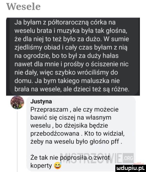 wesele ja byłam z półtoraroczną córka na weselu brata i muzyka byla tak głośna że dla niej toteż było za dużo. w sumie zjedliśmy obiad i cały czas byłam z nią na ogrodzie bo to był za duży hałas nawet dla mnie i prośby ściszenie nic nie daly więc szybko wróciliśmy do domu ja bym takiego maluszka nie brala na wesele ale dzieci też są różne. justyna przepraszam ale czy możecie bawić się ciszej na własnym weselu bo dzejsika będzie przebodźcowana. kto to widział żeby na weselu bylo głośno pff. że tak nie poprosila o zwrot koperty