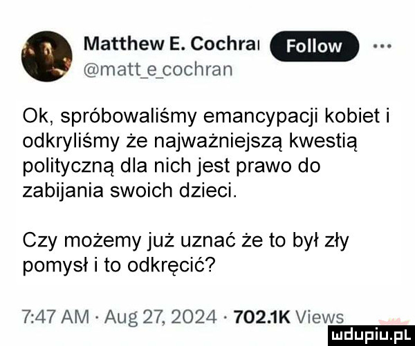 matthew e. cochrai matt e cochran ok spróbowaliśmy emancypacji kobieli odkryliśmy że najważniejszą kwestią polityczną dla nich jest prawo do zabijania swoich dzieci. czy możemy już uznać że to był zły pomysł i to odkręcić      am aeg   .           k views ludu iu. l