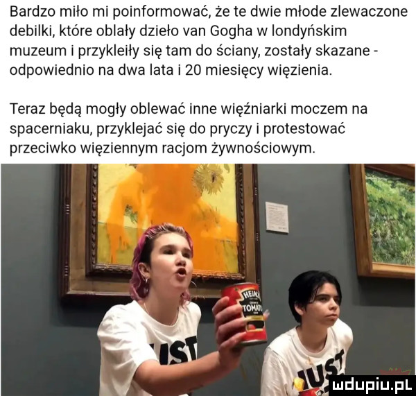 bardzo miao rai poinformować że te dwie młode zlewaczone debilki które oblały dzieło van gogha w londyńskim muzeum i przykleiły się tam do ściany zostały skazane odpowiednio na dwa lata i    miesięcy więzienia. teraz będą mogły opiewać inne więźniarki moczem na spacerniaku przyklejać się do pryczy i protestować przeciwko więziennym racjom żywnościowym