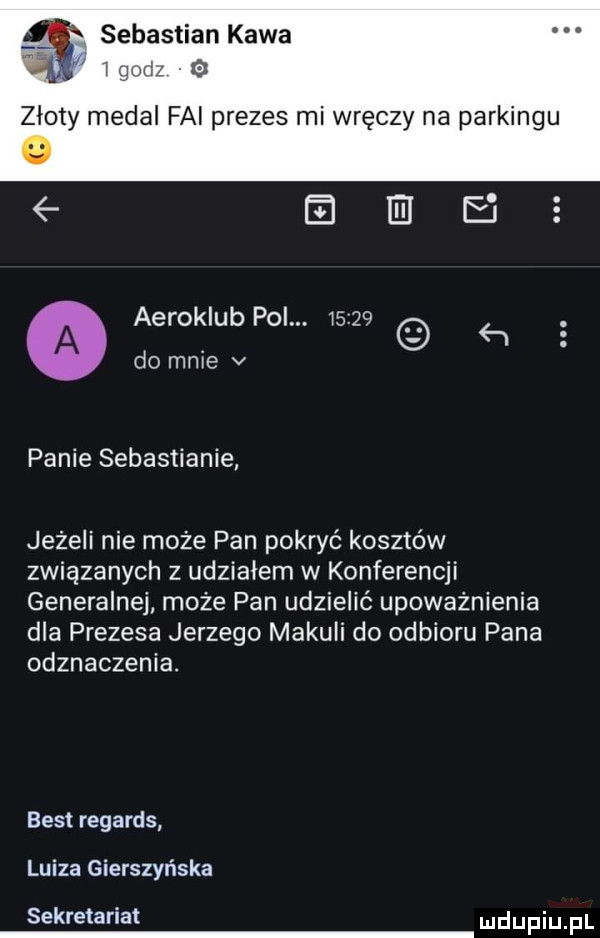 i a sebastian kawa l   zloty medal fai prezes mi wręczy na park eiieie aeroklub pol.           do mnie v panie sebastianie jeżeli nie może pan pokryć kosztów związanych z udziałem w konferencji generalnej może pan udzielić upoważnienia dla prezesa jerzego mamuli do odbioru pana odznaczenia. best regards luiza gierczyńska sekretariat