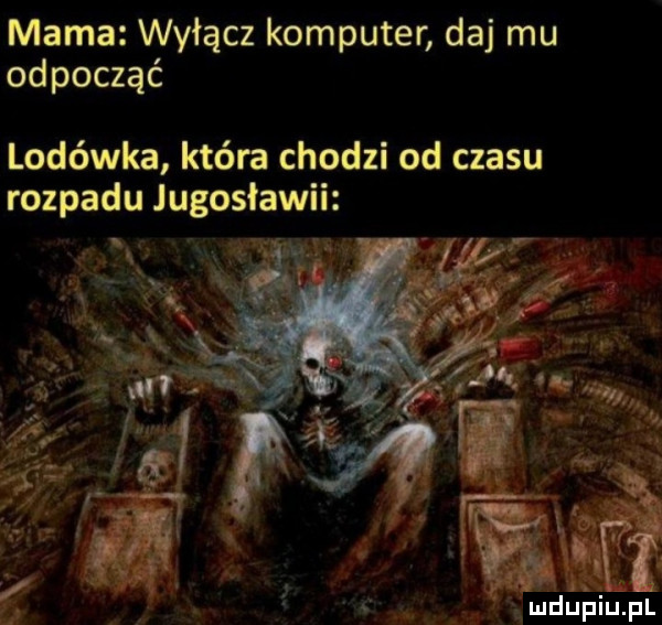 mama wyłącz komputer daj mu odpocząć lodówka która chodzi od czasu rozpadu jugosławii ludupiu. pl