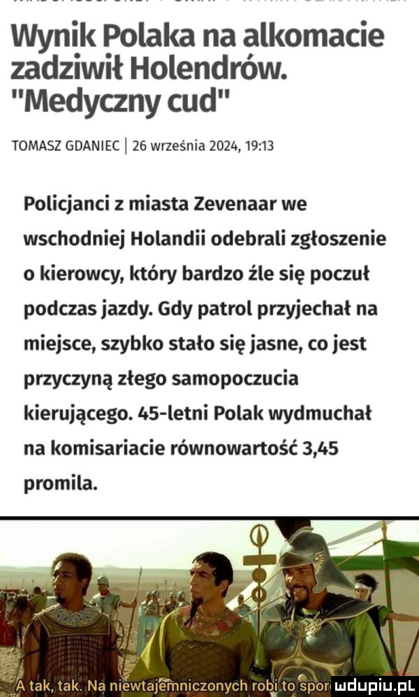 wynik polaka na alkomacie zadziwił holendrów. medyczny cud tomasz gdaniec    września    k       policjanci z miasta zevenaar we wschodnimi holandii odebrali zgłoszenie o kierowcy który bardzo źle się poczul podczas jazdy. gdy patrol przyjechał na miejsce szybko stalo się jasne co jest przyczyną zlego samopoczucia kierującego. lo  letni polak wydmuchał na komisariacie równowartość       promila. al