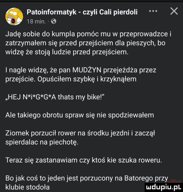 patoinformatyk czyli cali pierdoli x is mln. jadę sobie do kumpla pomóc mu w przeprowadzce i zatrzymałem się przed przejściem dla pieszych bo widze że stoją ludzie przed przejściem. i nagle widzę że pan mudżyn przejeżdża przez przejście. opuściłem szybkę i krzyknalem hej n i g g a thats my bije ale takiego obrotu spraw sie nie spodziewałem ziomek porzucił rower na środku jezdni i zaczął spierdalac na piechotę teraz się zastanawiam czy ktoś kie szuka roweru. bo jak coś to jeden jest porzucony na batorego przy klubie stodoła