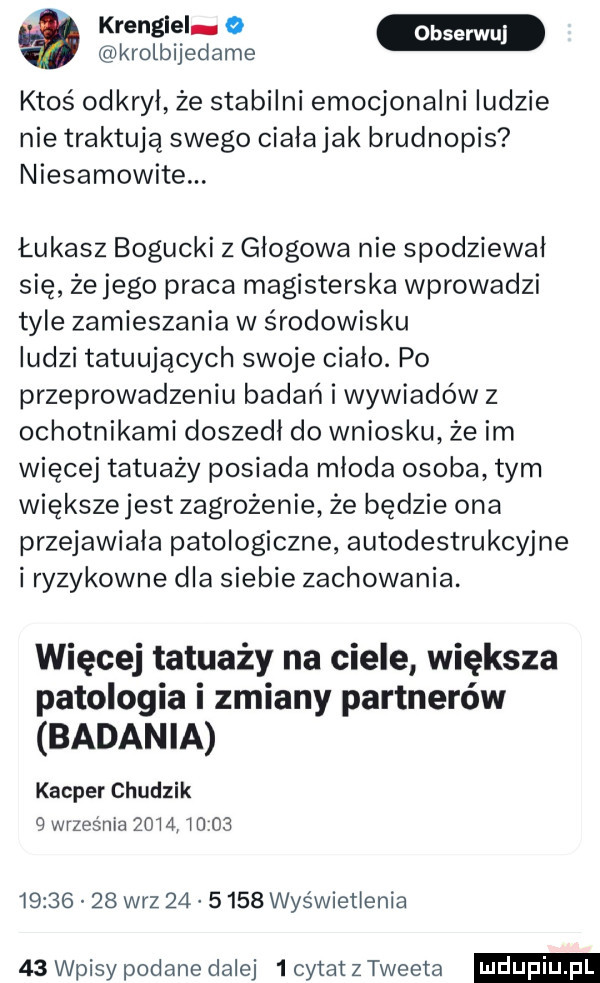 we. krolbijedame ktoś odkrył że stabilni emocjonalni ludzie nie traktują swego cialajak brudnopis niesamowite. łukasz bogucki z głogowa nie spodziewał się że jego praca magisterska wprowadzi tyle zamieszania w środowisku ludzi tatuujących swoje cialo. po przeprowadzeniu badań i wywiadów z ochotnikami doszedl do wniosku że im więcej tatuaży posiada mloda osoba tym większejest zagrożenie że będzie ona przejawiała patologiczne autodestrukcyjne i ryzykowne dla siebie zachowania. więcej tatuaży na ciele większa patologia i zmiany partnerów badania kacper chudzik   wrzesnia      iu             w-z         wyświetlenia    wpisy podane dalej   cytat z tweeta