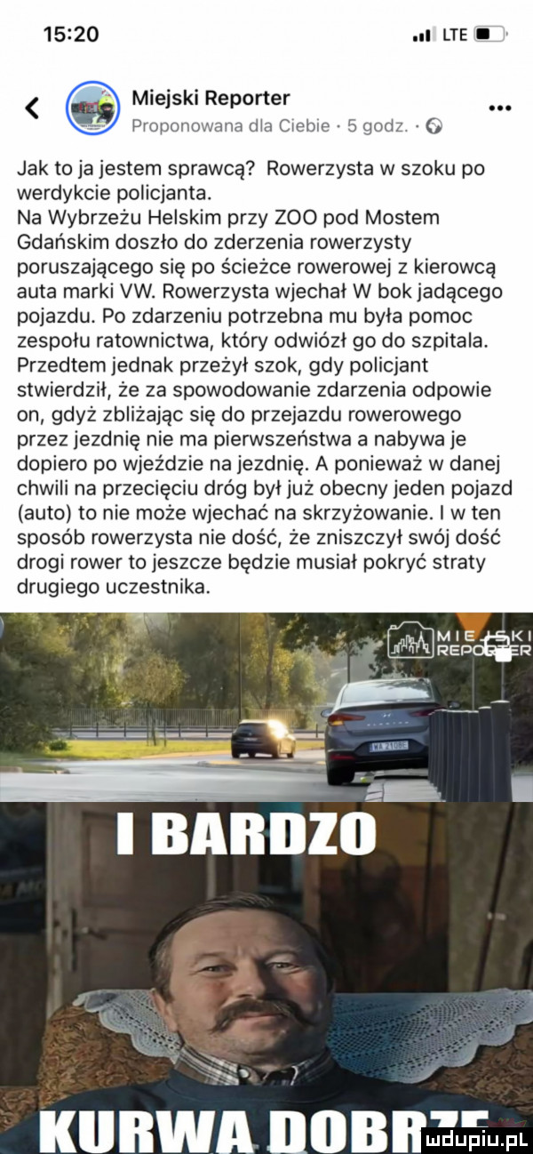 i lte i miejski reporter proponowana dla ciebie   godz   jak to ja jestem sprawcą rowerzysta w szoku po werdykcie policjanta. na wybrzeżu helskim przy zoo pod mostem gdańskim doszlo do zderzenia rowerzysty poruszającego się po ścieżce rowerowej z kierowcą auta marki vw. rowerzysta wjechal w bok jadącego pojazdu. po zdarzeniu potrzebna mu byla pomoc zespołu ratownictwa który odwiózł go do szpitala. przedtem jednak przeżył szok gdy policjant stwierdził że za spowodowanie zdarzenia odpowie on gdyż zbliżając się do przejazdu rowerowego przez jezdnię nie ma pierwszeństwa a nabywa je dopiero po wjeździe na jezdnię. a ponieważ w danej chwili na przecięciu dróg byljuż obecny jeden pojazd auto to nie może wjechać na skrzyżowanie. i w ten sposób rowerzysta nie dość ze zniszczył swój dość drogi rower to jeszcze będzie musial pokryć straty drugiego uczestnika