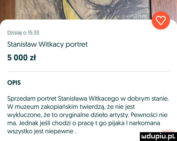 dzisiaj o       stanisław witkacy portret       zł opis sprzedam portret stanisława witkacego w dobrym stanie. w muzeum zakopiańskim twierdzą. że nie jest wykluczone że to oryginalne dzieło artysty. pewności nie ma. jednakjeśli chodzi o pracęt go pijaka i narkomana wsz s-ko est nie ewce. abakankami v p