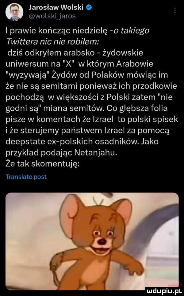 jarosław wolski. wolskijaros i prawie kończąc niedzielę o takiego twittera nic nie robi em dziś odkryłem arabsko żydowskie uniwersum na x w którym arabowie wyzywają żydów od polaków mówiąc im że nie są semitami ponieważ ich przodkowie pochodzą w większości z polski zatem nie godni są miana semitów. co głębsza folia pisze w komentach że izrael to polski spisek i że sterujemy państwem izrael za pomocą deepstate ex polskich osadników. jako przykład podając netanjahu. że tak skomentuję translate post