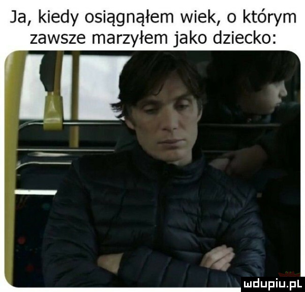 ja kiedy osiągnąłem wiek o którym zawsze marzyłem jako dziecko