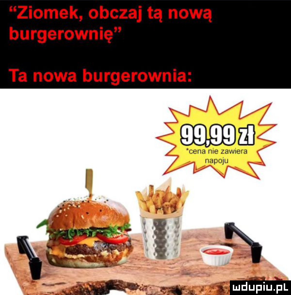 ziomek obczaj tą nową burgerownię ta nowa burgerownia       a cela we zdwwe a hdpoju