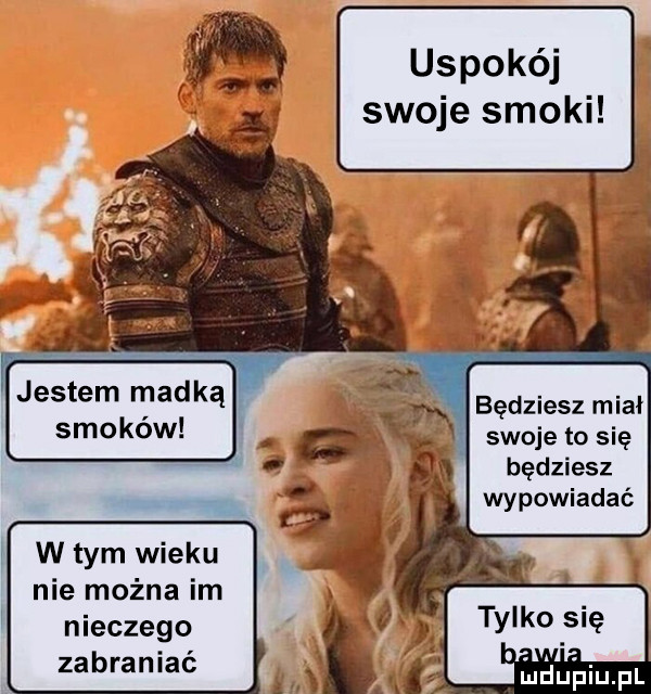 uspokój swoje smoki będziesz miał swoje to się będziesz wypowiadać w tym wieku nie można im niecnego zabraniać
