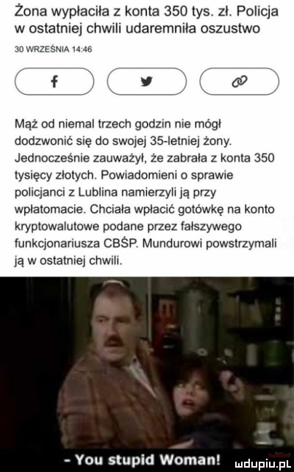 żona wypłaciła z konta     tys. zl. policja w ostatniej chwili udaremnila oszustwo    września       tlę t mąż od niemal trzech godom nie módl dodzwonić się do swojej    istnie  żony. jednocześnie zauwazyl że zabrala z konta     tysięcy zlotych. powiadomieni o sprawie policjanci z lublina namierzyli ją przy wplatomacie. chciala wpłacić gotówkę na konto kryptowalutowe podane przez falszywego funkcjonariusza cbśp. mundurowi powstrzymali ią w ostatniej chwili. y-u stupid wiman dufqul