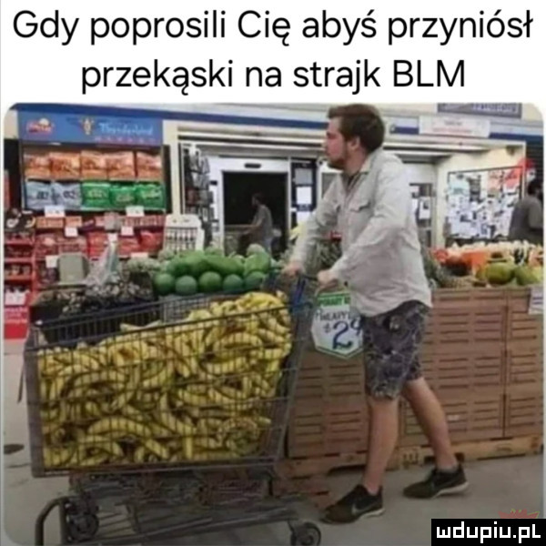 gdy poprosili cię abyś przyniósł m mdupiupl