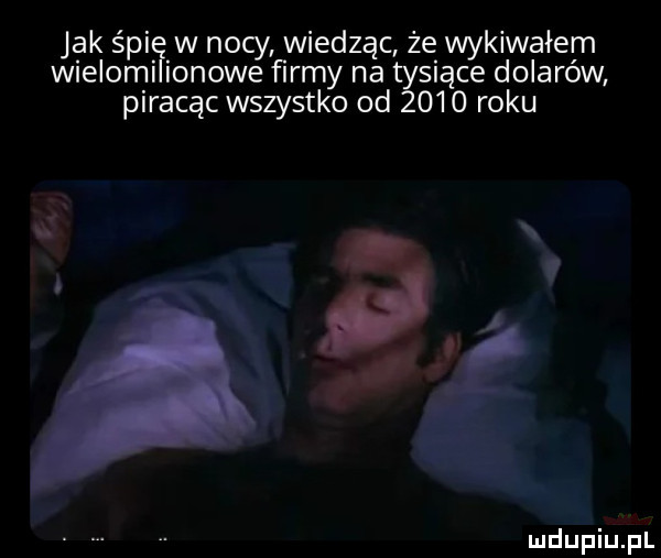 jak śpi. w nocy wiedząc że wykiwałem wielomi omowe firmy na tysiące dolarów piracąc wszystko od      roku x a ludupiu. pl