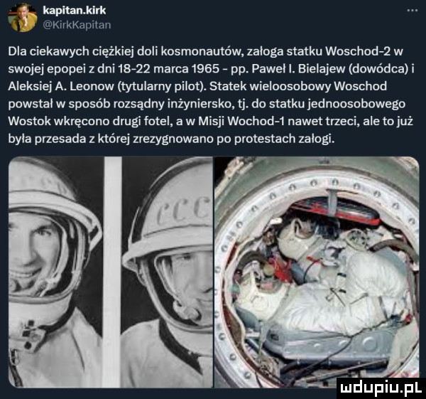 a kzpłtamklrk klrkkapltall ola ciekawych ciężkiej doli kosmonautów zalega statku woschod ż w swojej epopei z dni       marca      pp. paweł i. bielajew dowódca i aleksiej a. leonow tytularny pilot. statek wieloosobowy woschod powstal w sposób rozsądny inżyniersko. tj. do statku jednoosobowego wostok wkręcone drugi fotel a w misji wochod  nawet trzeci ale to już była przesada z której zrezygnowano po protestach zalogi l jeijfiiijfl