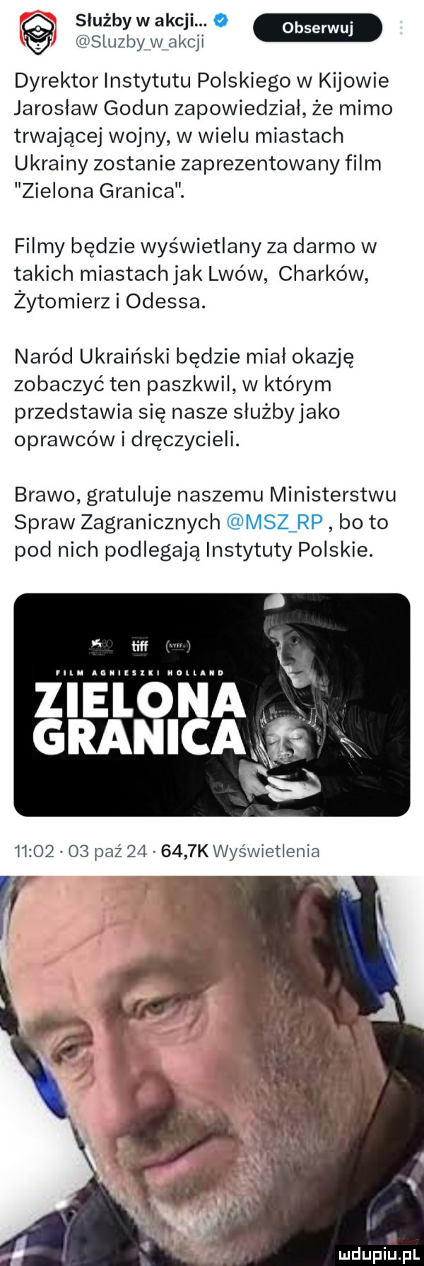 służby w akcji.   sluzby w aij dyrektor instytutu polskiego w kijowie jarosław godun zapowiedzial że mimo trwającej wojny w wielu miastach ukrainy zostanie zaprezentowany film zielona granica. filmy będzie wyświetlany za darmo w takich miastach jak lwów charków żytomierz i odessa. naród ukraiński będzie mial okazję zobaczyć ten paszkwil w którym przedstawia się nasze slużbyjako oprawców i dręczycieli. brawo gratuluje naszemu ministerstwu spraw zagranicznych msz rp bo to pod nich podlegają instytuty polskie. mdupiupl