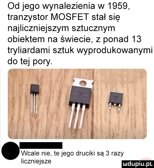 od jego wynalezienia w      tranzystor mosfet stał się najliczniejszym sztucznym obiektem na świecie z ponad    tryliardami sztuk wyprodukowanymi do tej pory. wcale nie telego druciki są   razy liczniejsze