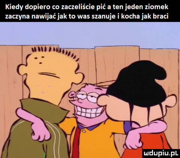 kiedy depie zaczeliscie pić a ten jeden zlomek zaczyna na k to was szanuje i kocha jak braci