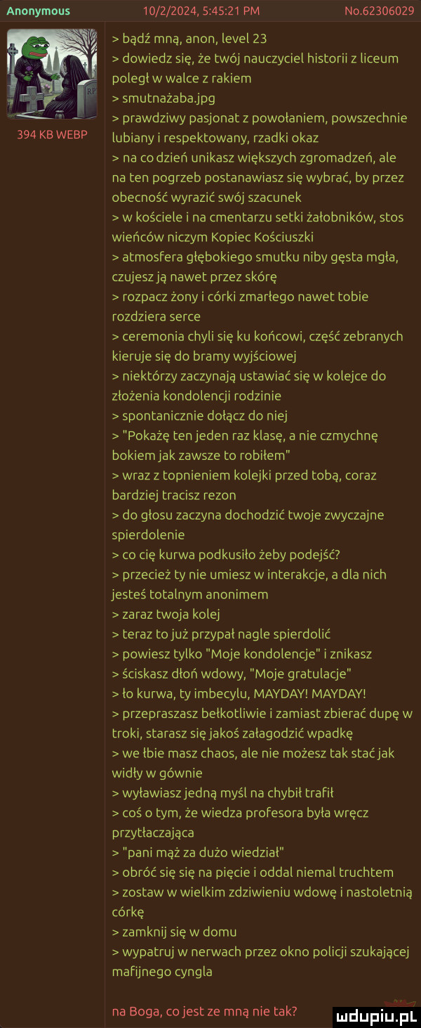 anonymous     kb werp                   pm no          bądź mna agon level    dowiedz się że twój nauczyciel historii z liceum poległ w walce z rakiem smutnazabajpg prawdziwy pasjonat z powołaniem powszechnie lubiany i respektowany rzadki okaz na co dzień unikasz większych zgromadzeń ale na ten pogrzeb postanawiasz się wybrać by przez obecność wyrazić swoj szacunek w kościele i na cmentarzu setki żałobników stos wieńców niczym kopiec kościuszki atmosfera głębokiego smutku niby gęsta mgła czujeszja nawet przez skórę rozpacz żony i córki zmarłego nawet tobie rozdziera serce ceremonia chyli się ku końcowi część zebranych kieruje się do bramy wyjściowej niektórzy zaczynaja ustawiać się w kolejce do złożenia kondolencji rodzinie spontanicznie dołącz do niej pokażę ten jeden raz klase a nie czmychnę bokiemjak zawsze to robilem wraz z topnieniern kolejki przed tobą coraz bardziej tracisz rezon do głosu zaczyna dochodzić twoje zwyczajne spierdolenie co cię kurwa podkusiło zeby podejść przecież ty nie umiesz w interakcje a dla nich jesteś totalnym anonimem zaraz twoja kolej teraz tojuż przypał nagle spierdolić powiesz tylko moje kondolencje i znikasz ściskasz dłoń wdowy moje gratulacje ło kurwa ty imbecylu mayday mavdav przepraszasz belkotliwie i zamiast zbierać dupe w troki starasz sięjakoś załagodzić wpadkę we łbie masz chaos ale nie możesz tak stacjak widły w gównie wylawiaszjedną myśl na chybil trafił coś o tym ze wiedza profesora byla wrecz przytłaczająca pani mąż za dużo wiedział obróć się się na pięcie i oddał niemal truchtem zostaw w wielkim zdziwieniu wdowę i nastoletnia córce zamknij się w domu wypatruj w nerwach przez okno policji szukającej mafijnego cyngla na boga cojest ze mna nie tak