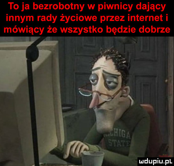 to ja bezrobotny w piwnicy dający innym rady życiowe przez internet i mówiący że wszystko będzie dobrze r ą