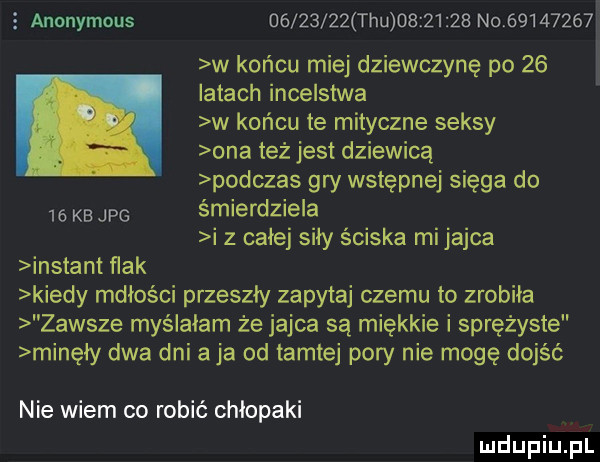 anonymous          tau          no          w końcu miej dziewczynę po    j latach incelstwa w końcu te mityczne seksy ona też jest dziewicą podczas gry wstępnej sięga do    kb jpg śmierdziela i z całej siły ściska mi jajca instant ﬂak kiedy mdłości przeszły zapytaj czemu to zrobiła zawsze myślałam że jajca są miękkie i sprężyste minęły dwa dni aja od tamtej pory nie mogę dojść nie wiem co robić chłopaki