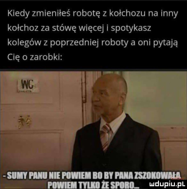 kiedy zmlenlłeś robotę z kołchozu na inny kołchoz za stówę więcej i spotykasz kolegów z poprzedniej roboty a oni pytają cię o zarobki