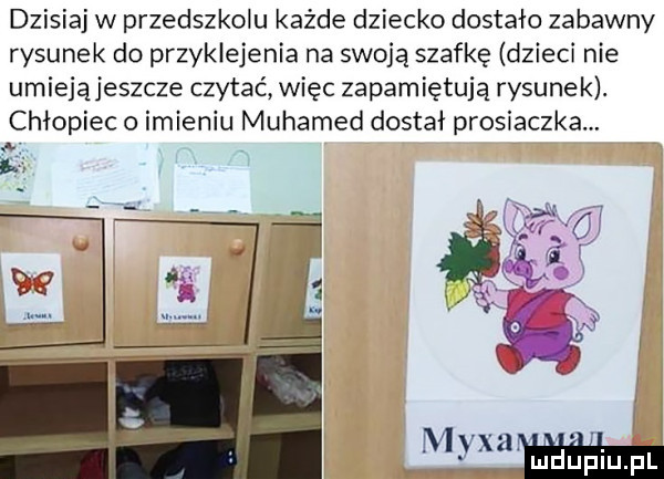 dzisiaj w przedszkolu każde dziecko dostało zabawny rysunek do przyklejenia na swoją szafkę dzieci nie umiejąjeszcze czytać więc zapamiętują rysunek. chłopiec o imieniu muhamed dostał prosiaczka