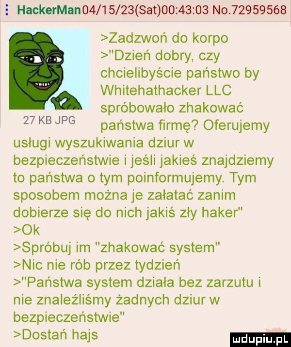 hackerman         set          no          zadzwoń do korpo dzień dobry czy chcielibyście państwo by a whitehathacker ląc spróbowało zhakować państwa firmę oferujemy usługi wyszukiwania dziur w bezpieczeństwie i jesli jakieś znajdziemy to państwa o tym poinformujemy. tym sposobem można je załatać zanim dobierze się do nich jakiś zły haker ok spróbuj im zhakowaó system nic nie rób przez tydzień państwa system działa bez zarzutu i nie znaleźliśmy żadnych dziur w bezpieczeństwie dostań hajs    kb jpg