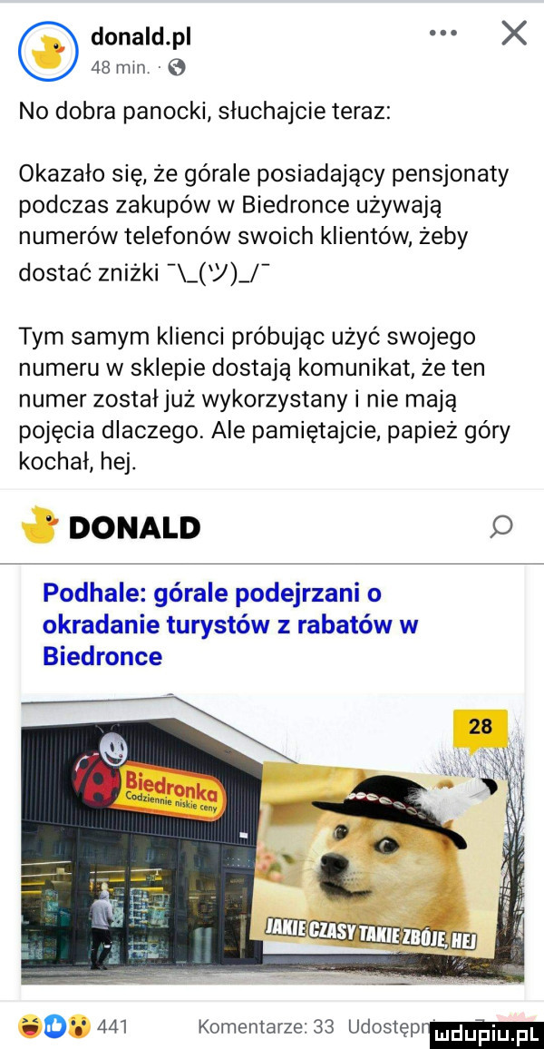 donald p x    mm e no dobra panecki sluchajcie teraz okazało się że górale posiadający pensjonaty podczas zakupów w biedronce używają numerów telefonów swoich klientów żeby dostać zniżki j tym samym klienci próbując użyć swojego numeru w sklepie dostają komunikat że ten numer zostałjuż wykorzystany i nie mają pojęcia dlaczego. ale pamiętajcie papież góry kochał hej. donald podhale górale podejrzani o okradanie turystów z rabatów w biedronce o.     komentarze    udostęprm