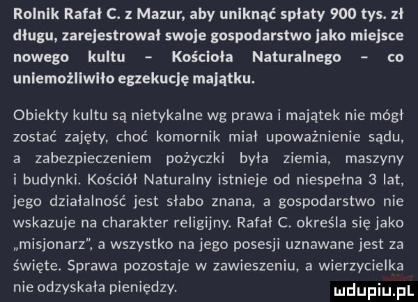 rolnik rafał c. z mazur aby uniknąć splaty     tys. zł długu zarejestrowal swoje gospodarstwo jako miejsce nowego kultu kosciola naturalnego co uniemożliwiło egzekucję majątku. obiekty kultu są nietykalne wg prawa i majątek nie mógł zostać zajęty choć komornik mial upoważnienie sądu a zabezpieczeniem pożyczki byla ziemia. maszyny i budynki. kościół naturalny istnieje od niespelna   lat jego działalność jest slabo znana a gospodarstwo nie wskazuje na charakter religijny. rafal c. określa się jako misjonarz ż a wszystko na jego posesji uznawane jest za święte. sprawa pozostaje w zawieszeniu a wierzycielka nie odzyskała pieniędzy. ludupiu pl